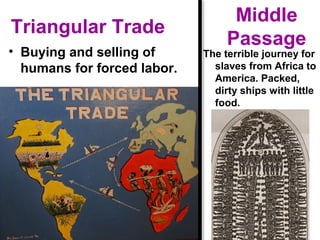 Triangular Trade
• Buying and selling of
humans for forced labor.
Middle
Passage
The terrible journey for
slaves from Africa to
America. Packed,
dirty ships with little
food.
 