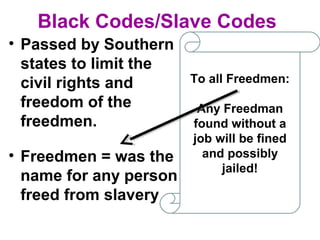 Black Codes/Slave Codes
• Passed by Southern
states to limit the
civil rights and
freedom of the
freedmen.
To all Freedmen:
Any Freedman
found without a
job will be fined
and possibly
jailed!
• Freedmen = was the
name for any person
freed from slavery
 
