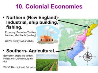 10. Colonial Economies
• Northern (New England)-
Industrial, ship building,
fishing.
• Southern- Agricultural.
Economy: crops like cotton,
indigo, corn, tobacco, grain,
rice
WHY? Rich soil and flat lands
Economy: Factories Textiles,
Lumber, Merchants (trading)
WHY? Rocky soil and hills
 