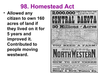 98. Homestead Act
• Allowed any
citizen to own 160
acres of land if
they lived on it for
5 years and
improved it.
Contributed to
people moving
westward.
 