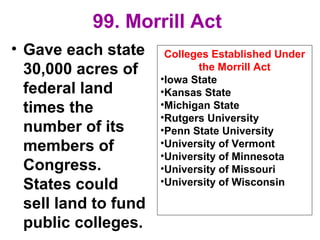 99. Morrill Act
• Gave each state
30,000 acres of
federal land
times the
number of its
members of
Congress.
States could
sell land to fund
public colleges.
Colleges Established Under
the Morrill Act
•Iowa State
•Kansas State
•Michigan State
•Rutgers University
•Penn State University
•University of Vermont
•University of Minnesota
•University of Missouri
•University of Wisconsin
 