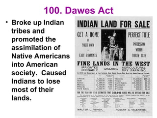 100. Dawes Act
• Broke up Indian
tribes and
promoted the
assimilation of
Native Americans
into American
society. Caused
Indians to lose
most of their
lands.
 