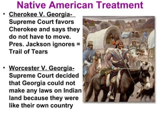 Native American Treatment
• Cherokee V. Georgia-
Supreme Court favors
Cherokee and says they
do not have to move.
Pres. Jackson ignores =
Trail of Tears
• Worcester V. Georgia-
Supreme Court decided
that Georgia could not
make any laws on Indian
land because they were
like their own country
 