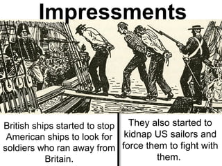 British ships started to stop
American ships to look for
soldiers who ran away from
Britain.
They also started to
kidnap US sailors and
force them to fight with
them.
Impressments
 