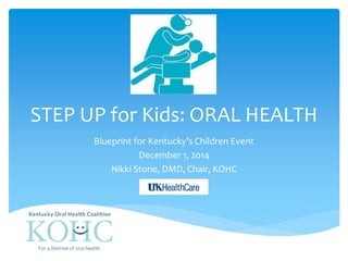 STEP UP for Kids: ORAL HEALTH 
Blueprint for Kentucky’s Children Event 
December 1, 2014 
Nikki Stone, DMD, Chair, KOHC 
 
