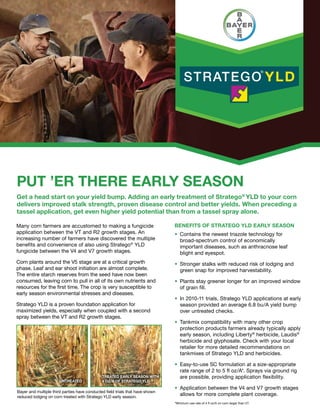 Many corn farmers are accustomed to making a fungicide
application between the VT and R2 growth stages. An
increasing number of farmers have discovered the multiple
benefits and convenience of also using Stratego®
YLD
fungicide between the V4 and V7 growth stages.
Corn plants around the V5 stage are at a critical growth
phase. Leaf and ear shoot initiation are almost complete.
The entire starch reserves from the seed have now been
consumed, leaving corn to pull in all of its own nutrients and
resources for the first time. The crop is very susceptible to
early season environmental stresses and diseases.
Stratego YLD is a proven foundation application for
maximized yields, especially when coupled with a second
spray between the VT and R2 growth stages.
Benefits of Stratego YLD Early Season
•	Contains the newest triazole technology for
broad-spectrum control of economically
important diseases, such as anthracnose leaf
blight and eyespot.
•	Stronger stalks with reduced risk of lodging and
green snap for improved harvestability.
•	Plants stay greener longer for an improved window
of grain fill.
•	In 2010-11 trials, Stratego YLD applications at early
season provided an average 6.8 bu/A yield bump
over untreated checks.
•	Tankmix compatibility with many other crop
protection products farmers already typically apply
early season, including Liberty®
herbicide, Laudis®
herbicide and glyphosate. Check with your local
retailer for more detailed recommendations on
tankmixes of Stratego YLD and herbicides.
•	Easy-to-use SC formulation at a size-appropriate
rate range of 2 to 5 fl oz/A*. Sprays via ground rig
are possible, providing application flexibility.
•	Application between the V4 and V7 growth stages
allows for more complete plant coverage.
PUT ’ER THERE EARLY SEASON
Get a head start on your yield bump. Adding an early treatment of Stratego®
YLD to your corn
delivers improved stalk strength, proven disease control and better yields. When preceding a
tassel application, get even higher yield potential than from a tassel spray alone.
Treated Early Season with
4 oz/A of Stratego YLDUntreated
Bayer and multiple third parties have conducted field trials that have shown
reduced lodging on corn treated with Stratego YLD early season.
*Minimum use rate of 4 fl oz/A on corn larger than V7.
 