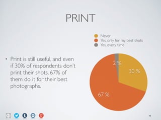 PRINT
• Print is still useful, and even
if 30% of respondents don’t
print their shots, 67% of
them do it for their best
photographs.
2 %
67 %
30 %
Never
Yes, only for my best shots
Yes, every time
16
 