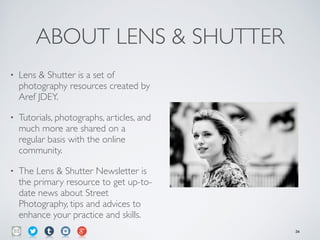 ABOUT LENS & SHUTTER
• Lens & Shutter is a set of
photography resources created by
Aref JDEY.	

• Tutorials, photographs, articles, and
much more are shared on a
regular basis with the online
community.	

• The Lens & Shutter Newsletter is
the primary resource to get up-to-
date news about Street
Photography, tips and advices to
enhance your practice and skills.
34
 