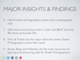 MAJOR INSIGHTS & FINDINGS
6. Half of street photographers never took a photography
class	

7. 66% shoot and process both in color and B&W and only
8% shoot exclusively ﬁlm.	

8. Flickr &Twitter are the major networks where Street
Photographers share their work.	

9. Books, Blogs and Websites are the main resources for
learning and enhancing skills for Street Photographers.
4
 