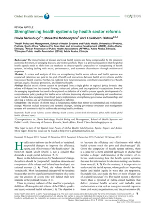 REVIEW ARTICLE
Strengthening health systems by health sector reforms
Flavia Senkubuge1
*, Moeketsi Modisenyane1
and Tewabech Bishaw2,3,4
1
Health Policy and Management, School of Health Systems and Public Health, University of Pretoria,
Pretoria, South Africa; 2
Alliance For Brain Gain and Innovative Development (ABIDE), Addis Ababa,
Ethiopia; 3
African Federation of Public Health Associations (AFPHAs), Addis Ababa, Ethiopia;
4
Ethiopian Public Health Association (EPHA), Addis Ababa, Ethiopia
Background: The rising burden of disease and weak health systems are being compounded by the persistent
economic downturn, re-emerging diseases, and violent conflicts. There is a growing recognition that the global
health agenda needs to shift from an emphasis on disease-specific approaches to strengthening of health
systems, including dealing with social, environmental, and economic determinants through multisectoral
responses.
Methods: A review and analysis of data on strengthening health sector reform and health systems was
conducted. Attention was paid to the goal of health and interactions between health sector reforms and the
functions of health systems. Further, we explored how these interactions contribute toward delivery of health
services, equity, financial protection, and improved health.
Findings: Health sector reforms cannot be developed from a single global or regional policy formula. Any
reform will depend on the country’s history, values and culture, and the population’s expectations. Some of
the emerging ingredients that need to be explored are infusion of a health systems agenda; development of a
comprehensive policy package for health sector reforms; improving alignment of planning and coordination;
use of reliable data; engaging ‘street level’ policy implementers; strengthening governance and leadership; and
allowing a holistic and developmental approach to reforms.
Conclusions: The process of reform needs a fundamental rather than merely an incremental and evolutionary
change. Without radical structural and systemic changes, existing governance structures and management
systems will continue to fail to address the existing health problems.
Keywords: health sector reforms; systems thinking; health systems; systems-level interventions; global public health; global
health; efﬁciency; equity
*Correspondence to: Flavia Senkubuge, Health Policy and Management, School of Health Systems and
Public Health, University of Pretoria, Pretoria, South Africa, Email: Flavia.Senkubuge@up.ac.za
This paper is part of the Special Issue Facets of Global Health: Globalisation, Equity, Impact, and Action.
More papers from this issue can be found at http://www.globalhealthaction.net.
Received: 10 August 2013; Revised: 25 November 2013; Accepted: 6 December 2013; Published: 13 February 2014
H
ealth sector reforms can be defined as ‘sustained,
purposeful changes to improve the efficiency,
equity, and effectiveness of the health sector’ (1).
However, health sector reform is not a concept that
demands a single global definition (2, 3).
Based on the definition above, by ‘fundamental’ change,
the reform should be ‘purposeful’; therefore elements and
components of the reform need to have been developed in a
rational manner (3, 4). Third, the reform should be
‘sustainable’. Most fundamental changes will be sustained
because they involve significant transformation of systems
and the creation of actors who will defend their new
interests in the political process (3, 4).
There is growing evidence of the need for a paradigm
shift from efficiency-directed reforms of the 1990s to gender-
and equity-oriented health reforms (5, 6). The objective is
to ‘increase the efficiency and effectiveness with which
health systems reach the poor and disadvantaged’ (5).
Given the complexity of health system reforms, there
is a need for a more coherent approach to change that
includes a deeper understanding of the contexts of re-
forms; understanding how the health system operates;
the need for information for decision making; and institu-
tions issues (1, 4, 7). On the contrary, it is imperative to
understand the health system, whose goals are ‘improving
health and health equity in ways that are responsive,
financially fair, and make the best or most efficient use
of available resources’ (8). The health system is therefore
‘more than a pyramid of public-owned facilities that
deliver personal health services’ and includes state
and non-state actors such as non-governmental organiza-
tions, civil society organizations, and the private sector (8).
Global Health Action æ
Global Health Action 2014. # 2014 Flavia Senkubuge et al. This is an Open Access article distributed under the terms of the Creative Commons CC-BY 4.0
License (http://creativecommons.org/licenses/by/4.0/), allowing third parties to copy and redistribute the material in any medium or format and to remix,
transform, and build upon the material for any purpose, even commercially, provided the original work is properly cited and states its license.
1
Citation: Glob Health Action 2014, 7: 23568 - http://dx.doi.org/10.3402/gha.v7.23568
(page number not for citation purpose)
 