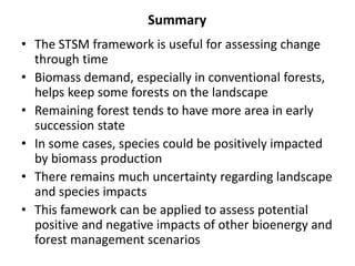 Summary 
• The STSM framework is useful for assessing change 
through time 
• Biomass demand, especially in conventional forests, 
helps keep some forests on the landscape 
• Remaining forest tends to have more area in early 
succession state 
• In some cases, species could be positively impacted 
by biomass production 
• There remains much uncertainty regarding landscape 
and species impacts 
• This famework can be applied to assess potential 
positive and negative impacts of other bioenergy and 
forest management scenarios 
 