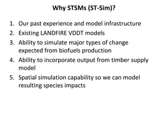 Why STSMs (ST-Sim)? 
1. Our past experience and model infrastructure 
2. Existing LANDFIRE VDDT models 
3. Ability to simulate major types of change 
expected from biofuels production 
4. Ability to incorporate output from timber supply 
model 
5. Spatial simulation capability so we can model 
resulting species impacts 
 