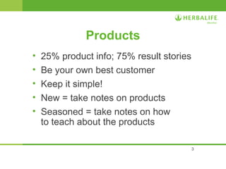 3 
Products 
• 25% product info; 75% result stories 
• Be your own best customer 
• Keep it simple! 
• New = take notes on products 
• Seasoned = take notes on how 
to teach about the products 
 