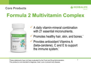 Formula 2 Multivitamin Complex 
A daily vitamin-mineral combination 
with 21 essential micronutrients. 
Promotes healthy hair, skin, and bones.* 
Provides antioxidant Vitamins A 
(beta-carotene), C and E to support 
the immune system.* 
7 
Core Products 
*These statements have not been evaluated by the Food and Drug Administration. 
This product is not intended to diagnose, treat, cure or prevent any disease. 
 