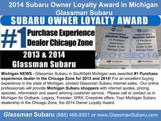 Glassman Subaru (888) 468-8951 or www.GlassmanSubaru.com
Michigan NEWS - Glassman Subaru in Southfield Michigan was awarded #1 Purchase
experience dealer in the Chicago Zone for 2013 and 2014! For an excellent buying
experience in the state of Michigan, contact Glassman Subaru internet sales. Our online
professionals will provide Michigan Subaru shoppers with internet quotes, pricing,
specials, information and award winning customer service. Please call or contact us in
Michigan for Outback, Legacy, Forester, WRX, Crosstrek offers. Your Michigan Subaru
dealership in the Chicago Zone, the 2014 Owner Loyalty Award.
Glassman Subaru
2014 Subaru Owner Loyalty Award in Michigan
Glassman Subaru
 