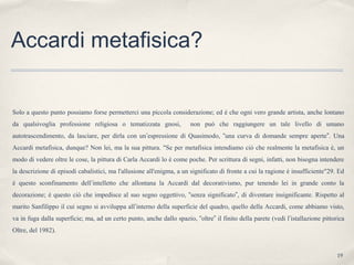 19
Accardi metafisica?
Solo a questo punto possiamo forse permetterci una piccola considerazione; ed è che ogni vero grande artista, anche lontano
da qualsivoglia professione religiosa o tematizzata gnosi, non può che raggiungere un tale livello di umano
autotrascendimento, da lasciare, per dirla con un’espressione di Quasimodo, “una curva di domande sempre aperte”. Una
Accardi metafisica, dunque? Non lei, ma la sua pittura. "Se per metafisica intendiamo ciò che realmente la metafisica è, un
modo di vedere oltre le cose, la pittura di Carla Accardi lo è come poche. Per scrittura di segni, infatti, non bisogna intendere
la descrizione di episodi cabalistici, ma l'allusione all'enigma, a un significato di fronte a cui la ragione è insufficiente"29. Ed
è questo sconfinamento dell’intelletto che allontana la Accardi dal decorativismo, pur tenendo lei in grande conto la
decorazione; è questo ciò che impedisce al suo segno oggettivo, “senza significato”, di diventare insignificante. Rispetto al
marito Sanfilippo il cui segno si avviluppa all’interno della superficie del quadro, quello della Accardi, come abbiamo visto,
va in fuga dalla superficie; ma, ad un certo punto, anche dallo spazio, “oltre” il finito della parete (vedi l’istallazione pittorica
Oltre, del 1982).
 