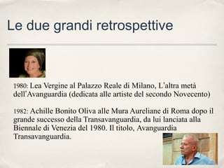 5
Le due grandi retrospettive
1980: Lea Vergine al Palazzo Reale di Milano, L’altra metà
dell’Avanguardia (dedicata alle artiste del secondo Novecento)
1982: Achille Bonito Oliva alle Mura Aureliane di Roma dopo il
grande successo della Transavanguardia, da lui lanciata alla
Biennale di Venezia del 1980. Il titolo, Avanguardia
Transavanguardia.
 