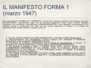 9
IL MANIFESTO FORMA 1
(marzo 1947)
Noi ci proclamiamo FORMALISTI e MARXISTI, convinti che i termini marxismo e formalismo non siano
INCONCILIABILI, specialmente oggi che gli elementi progressivi della nostra società debbono
mantenere una posizione rivoluzionaria e AVANGUARDISTICA e non adagiarsi nell’equivoco di un
realismo spento e conformista che nelle sue più recenti esperienze in pittura e in scultura ha
dimostrato quale strada limitata e angusta esso sia.
1. In arte esiste soltanto la realtà tradizionale e inventiva della forma pura.
2. Riconosciamo nel formalismo l’unico mezzo per sottrarci a influenze
decadenti, psico-logiche, espressionistiche.
3. Il quadro, la scultura, presentano come mezzi di espressione: il colore, il
disegno, le masse plastiche, e come fine un’armonia di forme pure.
4. La forma è mezzo e fine; il quadro deve poter servire anche come
complemento decorativo di una parete nuda, la scultura, anche come
arredamento di una stanza – il fine dell’opera d’arte, è l’utilità, la bellezza
armoniosa, la non pesantezza.
5. Nel nostro lavoro adoperiamo le forme della realtà oggettiva come mezzi
per giungere a forme astratte oggettive, ci interessa la forma del limone, e
non il limone.
 