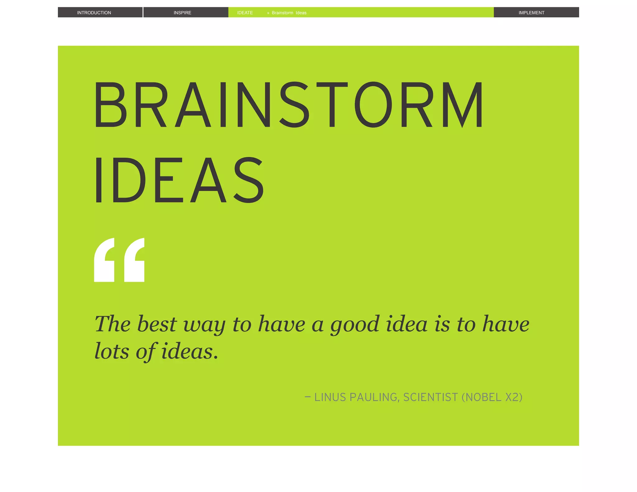 INTRODUCTION INSPIRE IDEATE IMPLEMENT» Brainstorm Ideas
BRAINSTORM
IDEAS!!
!!!!
!
!!!
!
!The best way to have a good idea is to have
!lots of ideas.
!!
!
! !— LINUS PAULING, SCIENTIST (NOBEL X2)
 