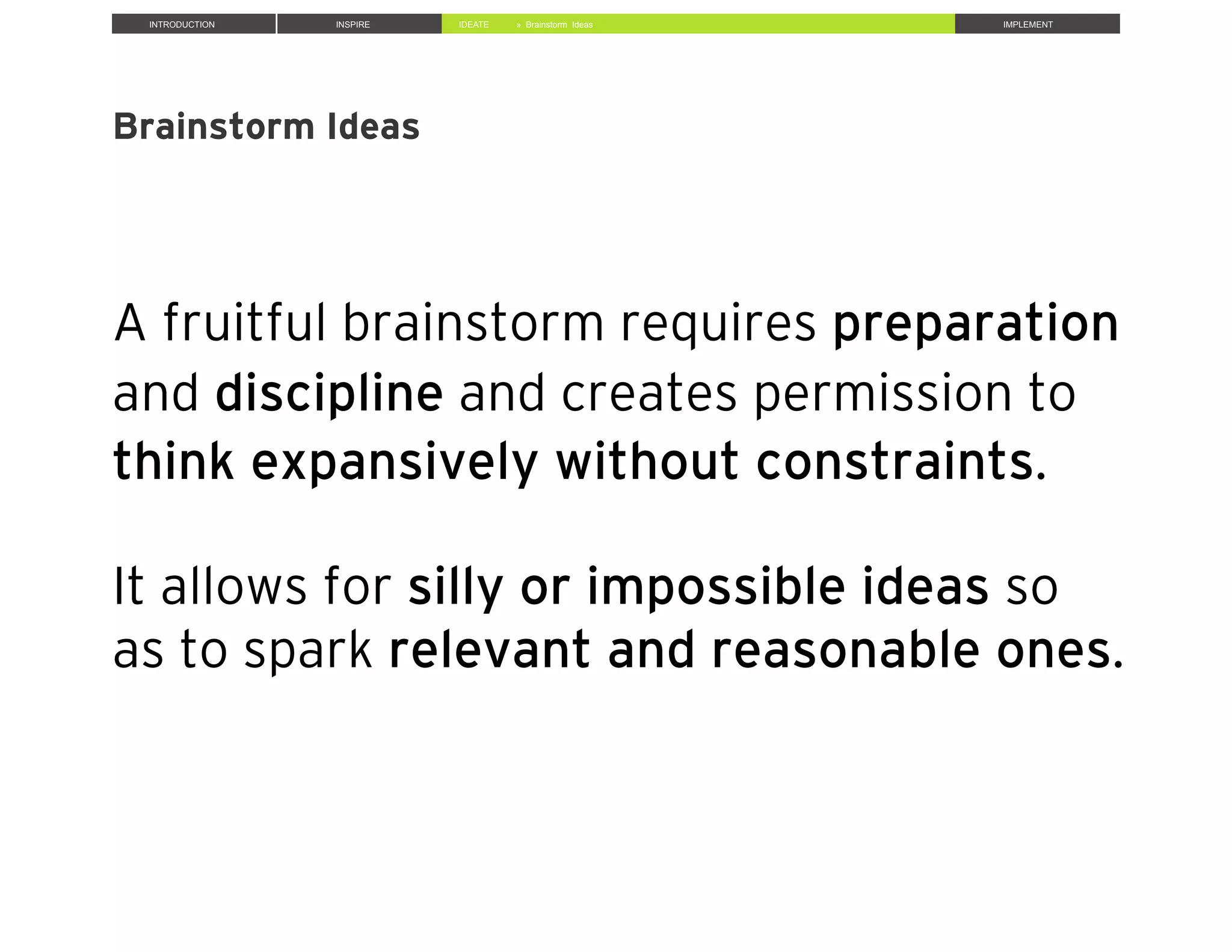 INTRODUCTION INSPIRE IDEATE IMPLEMENT» Brainstorm Ideas
Brainstorm Ideas
A fruitful brainstorm requires preparation
and discipline and creates permission to
think expansively without constraints.
It allows for silly or impossible ideas so
as to spark relevant and reasonable ones.
 