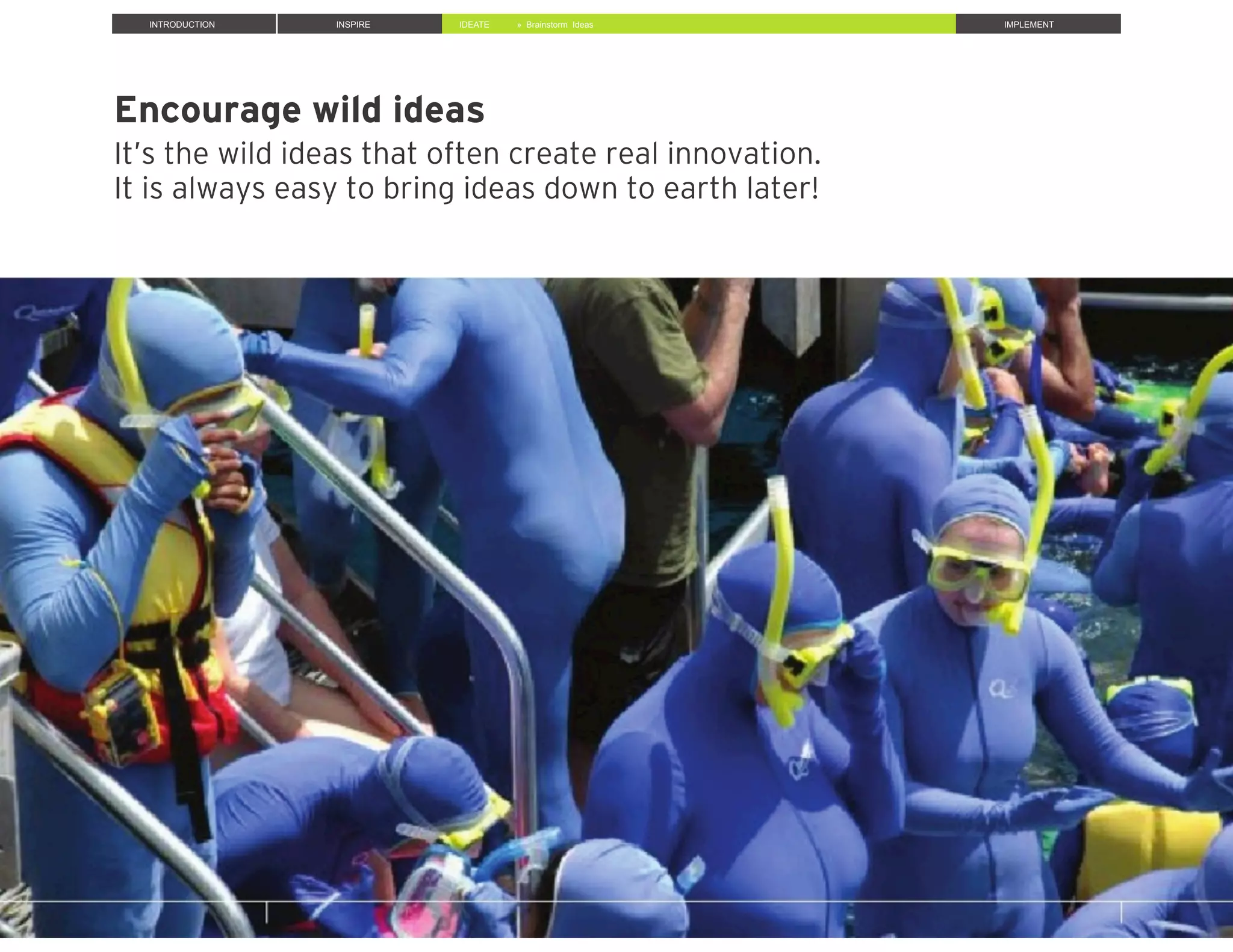 Encourage wild ideas
It’s the wild ideas that often create real innovation.
It is always easy to bring ideas down to earth later!
INTRODUCTION INSPIRE IDEATE IMPLEMENT» Brainstorm Ideas
 