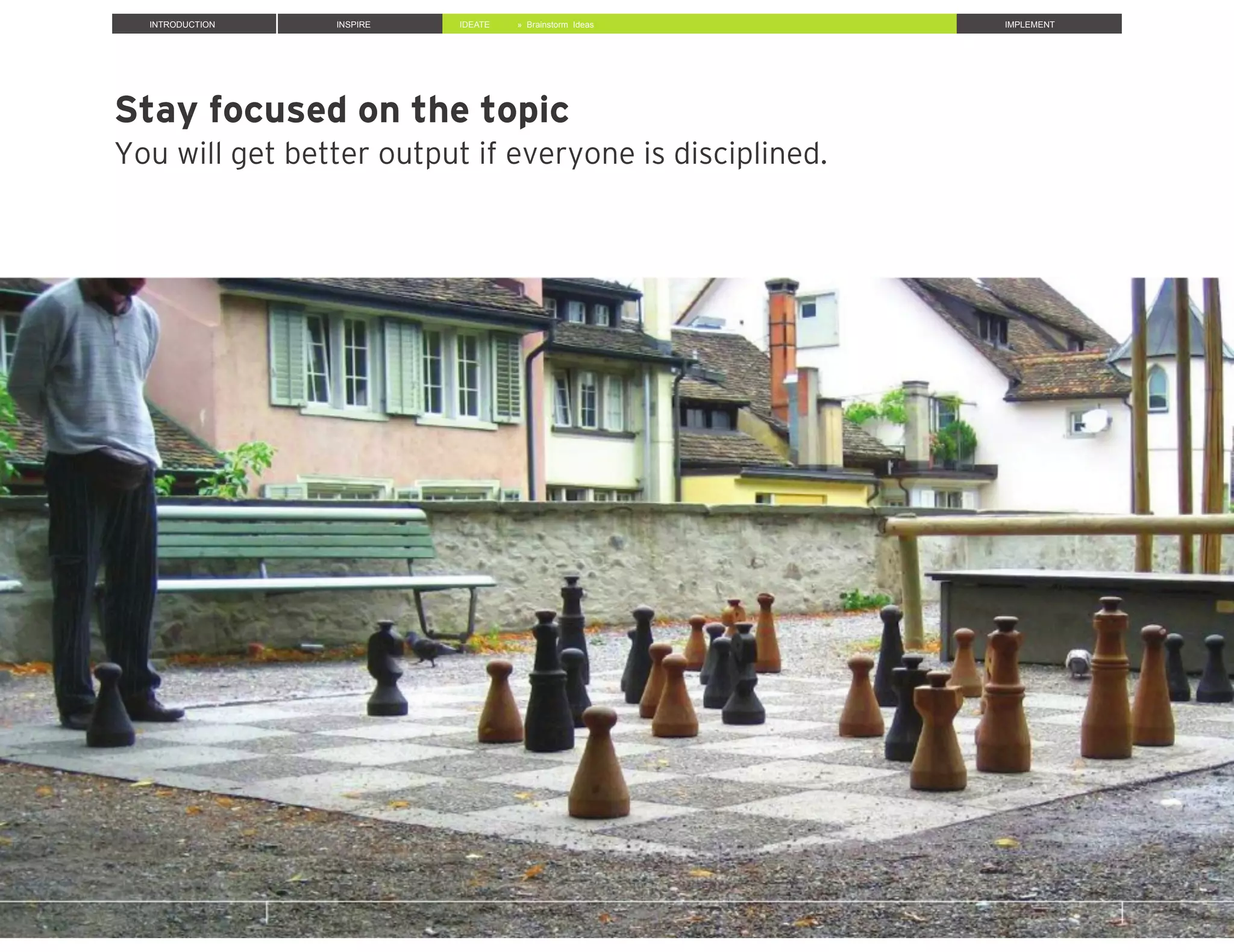 Stay focused on the topic
You will get better output if everyone is disciplined.
INTRODUCTION INSPIRE IDEATE IMPLEMENT» Brainstorm Ideas
 