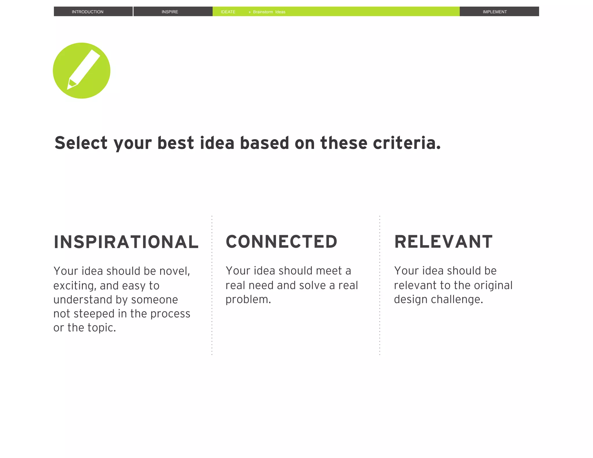 INTRODUCTION INSPIRE IDEATE IMPLEMENT
INSPIRATIONAL
Your idea should be novel,
exciting, and easy to
understand by someone
not steeped in the process
or the topic.
CONNECTED
Your idea should meet a
real need and solve a real
problem.
RELEVANT
Your idea should be
relevant to the original
design challenge.
» Brainstorm Ideas
Select your best idea based on these criteria.
 