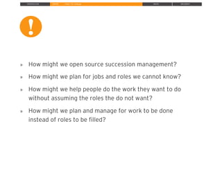 INTRODUCTION INSPIRE IDEATE IMPLEMENT» Define The Challenge
»  How might we open source succession management?
»  How might we plan for jobs and roles we cannot know?
»  How might we help people do the work they want to do
without assuming the roles the do not want?
»  How might we plan and manage for work to be done
instead of roles to be ﬁlled?
!
!
 