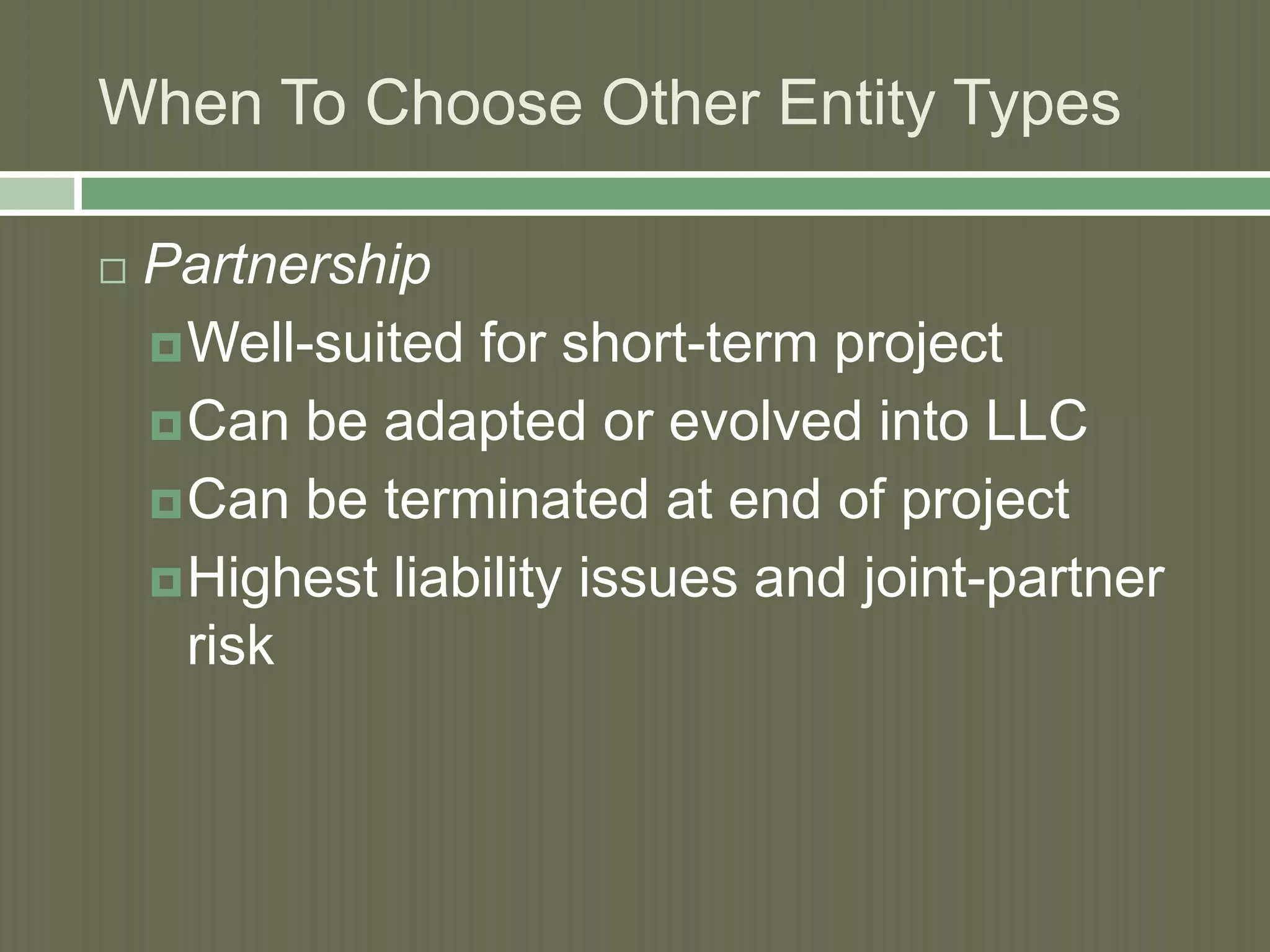 When To Choose Other Entity Types


Partnership
 Well-suited for short-term project
 Can be adapted or evolved into LLC
 Can be terminated at end of project
 Highest liability issues and joint-partner
risk

 