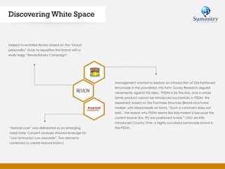 Discovering White Space
Helped to revitalize Revlon based on the “brand
personality” study to reposition the brand with a
really edgy “Revolutionary Campaign”.
“Natural Look” was delineated as an emerging
need state. Conjoint analyses showed leverage for
“Low ammonia/ Low peroxide”. Two elements
combined to create Natural Instinct.
Management wanted to explore an introduction of Old-fashioned
lemonade in the powdered mix form. Survey Research argued
vehemently against this idea, “PSDM is for the kids, and a whole
family product cannot be introduced successfully in PSDM. We
explained, based on the Purchase Structure (Brand-structured
market, with Mixed Mode on form), “Such a constraint does not
exist…the reason why PSDM seems like kids market is because the
current brands (KA, FF) are positioned to kids.” CEO Jim Kilts
introduced Country Time, a highly successful Lemonade brand in
the PSDM.
 