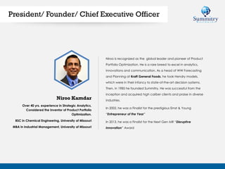 Over 40 yrs. experience in Strategic Analytics,
Considered the Inventor of Product Portfolio
Optimization.
BSC in Chemical Engineering, University of Missouri
MBA in Industrial Management, University of Missouri
Niroo is recognized as the global leader and pioneer of Product
Portfolio Optimization. He is a rare breed to excel in analytics,
innovations and communication. As a head of WW Forecasting
and Planning at Kraft General Foods, he took Hendry models,
which were in their infancy to state-of-the-art decision systems.
Then, in 1985 he founded Summitry. He was successful from the
inception and acquired high caliber clients and praise in diverse
industries.
In 2002, he was a Finalist for the prestigious Ernst & Young
“Entrepreneur of the Year”
In 2013, he was a Finalist for the Next Gen MR “Disruptive
Innovation” Award
Niroo Kamdar
President/ Founder/ Chief Executive Officer
 