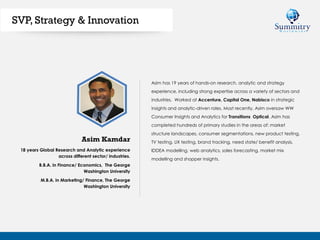 18 years Global Research and Analytic experience
across different sector/ industries.
B.B.A. in Finance/ Economics, The George
Washington University
M.B.A. in Marketing/ Finance, The George
Washington University
Asim has 19 years of hands-on research, analytic and strategy
experience, including strong expertise across a variety of sectors and
industries. Worked at Accenture, Capital One, Nabisco in strategic
insights and analytic-driven roles. Most recently, Asim oversaw WW
Consumer Insights and Analytics for Transitions Optical. Asim has
completed hundreds of primary studies in the areas of: market
structure landscapes, consumer segmentations, new product testing,
TV testing, UX testing, brand tracking, need state/ benefit analysis,
IDDEA modelling, web analytics, sales forecasting, market mix
modelling and shopper insights.
Asim Kamdar
SVP, Strategy & Innovation
 