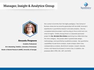 Analytics Professional
BS in Marketing/ Statistics, University of Tennessee
Master of Market Research (MMR), University of Georgia
She comes to Summitry from the highly prestigious Terry School of
Business where she has recently graduated with her MMR. Amanda’s
expertise lie in quantitative research and data analytics. She has
completed extensive project work focusing on the so what and now
what of insights. Chiefly among those is a corporate sponsored
project for Ste. Michelle Wine Estates examining how Millennials shop
the wine category. She possess skills in questionnaire design,
methodology, and quantitative/ qualitative analysis. Her quantitative
capabilities include factor analysis, cluster analysis, latent class,
correspondence analysis, discriminant analysis, conjoint, discrete
choice, and hierarchical bayes to name a few. In addition, she
possesses skills in SPSS, SAS, JMP, and NCSS.
Amanda Ferguson
Manager, Insight & Analytics Group
 