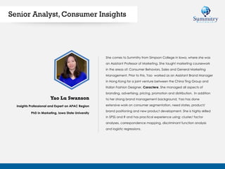 Insights Professional and Expert on APAC Region
PhD in Marketing, Iowa State University
She comes to Summitry from Simpson College in Iowa, where she was
an Assistant Professor of Marketing. She taught marketing coursework
in the areas of: Consumer Behaviors, Sales and General Marketing
Management. Prior to this, Yao worked as an Assistant Brand Manager
in Hong Kong for a joint venture between the China Ting Group and
Italian Fashion Designer, Caractere. She managed all aspects of
branding, advertising, pricing, promotion and distribution. In addition
to her strong brand management background, Yao has done
extensive work on consumer segmentation, need states, product/
brand positioning and new product development. She is highly skilled
in SPSS and R and has practical experience using: cluster/ factor
analyses, correspondence mapping, discriminant function analysis
and logistic regressions.
Yao Lu Swanson
Senior Analyst, Consumer Insights
 