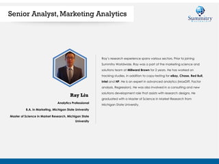 Analytics Professional
B.A. in Marketing, Michigan State University
Master of Science in Market Research, Michigan State
University
Ray Liu
Senior Analyst, Marketing Analytics
Ray’s research experience spans various sectors. Prior to joining
Summitry Worldwide, Ray was a part of the marketing science and
solutions team at Millward Brown for 2 years. He has worked on
tracking studies, in addition to copy-testing for eBay, Chase, Red Bull,
Intel and HP. He is an expert in advanced analytics (MaxDiff, Factor
analysis, Regression). He was also involved in a consulting and new
solutions development role that assists with research designs. He
graduated with a Master of Science in Market Research from
Michigan State University.
 