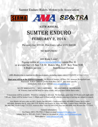 Sumter Enduro Riders Motorcycle Association

45TH ANNUAL

SUMTER ENDURO
FEBRUARY 2, 2014
Pre-entry fee: $55.00, Post Entry (after 1/15) $60.00
NO REFUNDS!
600 Rider Limit!
Signup online at www.sermaclub.com (opens Dec 4)
or at event Sat 1-5, Sun 7-8:30 Riders Mtg. 8:15 Key Time 9:00
6 Riders per row
Start/Restart Format
AMA Membership is required for ALL participants, including Junior riders!!(Available at registration)
Start area will be at the SERMA Grounds! Go West of Sumter, off Hwy 261, between Wedgefield and
Pinewood. Follow GREEN arrows from Hwy 261!!! For more specific
instructions, look at our website: www.sermaclub.com.
NO PIT BIKES/ATVs
NO CAMPFIRES
NO ALCOHOLIC BEVERAGES
SC Forestry land will be used for these events, and you must follow these rules.
Concessions will be available. Primitive camping is allowed. No hookups, quiet time 10:30 pm each night until
7:00 am. Gates will be locked from 11:00pm until 6:00am and all vehicles entering or leaving are subject to search.
Area Motels (all area codes are 803): Quality Inn 469-9001, Candlewood Suites 469-4000, Country Inn & Suites
469-6666, Hampton Inn & Suites 469-2230, Holiday Inn Express & Suites 469-4444, Comfort Suites 469-0200, Sleep
Inn 469-7881, Econo Lodge 775-2323, Americas Best Value Inn 469-4740, Days Inn 469-8400, Best Western Inn 773-1810.

General information:
Jim Fairey (803)-356-5561 (7-9pm) or email ktmjim215@yahoo.com
Johnny McCoy 803-481-5169 (7-9pm) or via email at johnny_mccoy@hotmail.com
Web address: www.sermaclub.com

 