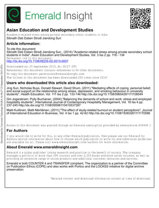 Asian Education and Development Studies
Academic-related stress among private secondary school students in India
Sibnath Deb Esben Strodl Jiandong Sun
Article information:
To cite this document:
Sibnath Deb Esben Strodl Jiandong Sun , (2014),"Academic-related stress among private secondary school
students in India", Asian Education and Development Studies, Vol. 3 Iss 2 pp. 118 - 134
Permanent link to this document:
http://dx.doi.org/10.1108/AEDS-02-2013-0007
Downloaded on: 25 September 2015, At: 00:27 (PT)
References: this document contains references to 64 other documents.
To copy this document: permissions@emeraldinsight.com
The fulltext of this document has been downloaded 265 times since 2014*
Users who downloaded this article also downloaded:
Jing Sun, Nicholas Buys, Donald Stewart, David Shum, (2011),"Mediating effects of coping, personal belief,
and social support on the relationship among stress, depression, and smoking behaviour in university
students", Health Education, Vol. 111 Iss 2 pp. 133-146 http://dx.doi.org/10.1108/09654281111108544
Giri Jogaratnam, Polly Buchanan, (2004),"Balancing the demands of school and work: stress and employed
hospitality students", International Journal of Contemporary Hospitality Management, Vol. 16 Iss 4 pp.
237-245 http://dx.doi.org/10.1108/09596110410537397
Matti Kuittinen, Matti Meriläinen, (2011),"The effect of study-related burnout on student perceptions", Journal
of International Education in Business, Vol. 4 Iss 1 pp. 42-62 http://dx.doi.org/10.1108/18363261111170586
Access to this document was granted through an Emerald subscription provided by emerald-srm:434496 []
For Authors
If you would like to write for this, or any other Emerald publication, then please use our Emerald for
Authors service information about how to choose which publication to write for and submission guidelines
are available for all. Please visit www.emeraldinsight.com/authors for more information.
About Emerald www.emeraldinsight.com
Emerald is a global publisher linking research and practice to the benefit of society. The company
manages a portfolio of more than 290 journals and over 2,350 books and book series volumes, as well as
providing an extensive range of online products and additional customer resources and services.
Emerald is both COUNTER 4 and TRANSFER compliant. The organization is a partner of the Committee
on Publication Ethics (COPE) and also works with Portico and the LOCKSS initiative for digital archive
preservation.
*Related content and download information correct at time of download.
DownloadedbyUniversitiTeknologiMARAAt00:2725September2015(PT)
 
