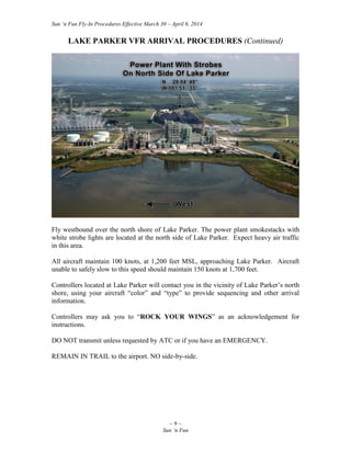 Sun ‘n Fun Fly-In Procedures Effective March 30 – April 6, 2014
~ 9 ~
Sun ‘n Fun
LAKE PARKER VFR ARRIVAL PROCEDURES (Continued)
Fly westbound over the north shore of Lake Parker. The power plant smokestacks with
white strobe lights are located at the north side of Lake Parker. Expect heavy air traffic
in this area.
All aircraft maintain 100 knots, at 1,200 feet MSL, approaching Lake Parker. Aircraft
unable to safely slow to this speed should maintain 150 knots at 1,700 feet.
Controllers located at Lake Parker will contact you in the vicinity of Lake Parker’s north
shore, using your aircraft “color” and “type” to provide sequencing and other arrival
information.
Controllers may ask you to “ROCK YOUR WINGS” as an acknowledgement for
instructions.
DO NOT transmit unless requested by ATC or if you have an EMERGENCY.
REMAIN IN TRAIL to the airport. NO side-by-side.
 