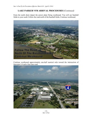 Sun ‘n Fun Fly-In Procedures Effective March 30 – April 6, 2014
~ 10 ~
Sun ‘n Fun
LAKE PARKER VFR ARRIVAL PROCEDURES (Continued)
From the north shore depart the power plant flying westbound. You will see baseball
fields to your south. Follow the road north of the baseball fields. Continue westbound.
Continue westbound approximately one-half nautical mile toward the intersection of
Interstate I-4 and a four lane road.
 