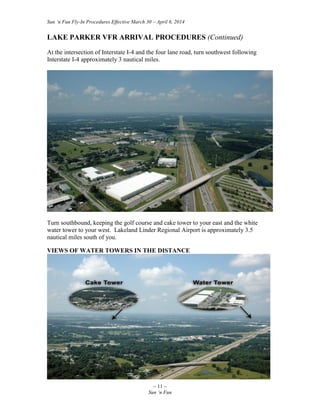 Sun ‘n Fun Fly-In Procedures Effective March 30 – April 6, 2014
~ 11 ~
Sun ‘n Fun
LAKE PARKER VFR ARRIVAL PROCEDURES (Continued)
At the intersection of Interstate I-4 and the four lane road, turn southwest following
Interstate I-4 approximately 3 nautical miles.
Turn southbound, keeping the golf course and cake tower to your east and the white
water tower to your west. Lakeland Linder Regional Airport is approximately 3.5
nautical miles south of you.
VIEWS OF WATER TOWERS IN THE DISTANCE
 