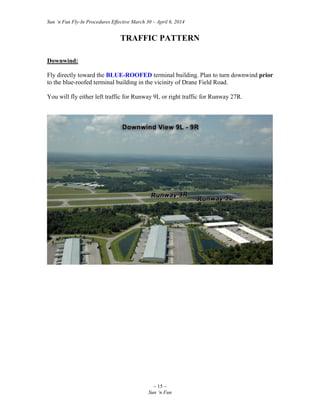 Sun ‘n Fun Fly-In Procedures Effective March 30 – April 6, 2014
~ 15 ~
Sun ‘n Fun
TRAFFIC PATTERN
Downwind:
Fly directly toward the BLUE-ROOFED terminal building. Plan to turn downwind prior
to the blue-roofed terminal building in the vicinity of Drane Field Road.
You will fly either left traffic for Runway 9L or right traffic for Runway 27R.
 
