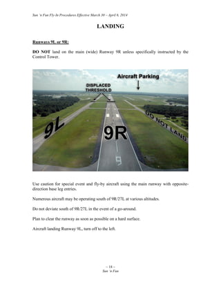 Sun ‘n Fun Fly-In Procedures Effective March 30 – April 6, 2014
~ 18 ~
Sun ‘n Fun
LANDING
Runways 9L or 9R:
DO NOT land on the main (wide) Runway 9R unless specifically instructed by the
Control Tower.
Use caution for special event and fly-by aircraft using the main runway with opposite-
direction base leg entries.
Numerous aircraft may be operating south of 9R/27L at various altitudes.
Do not deviate south of 9R/27L in the event of a go-around.
Plan to clear the runway as soon as possible on a hard surface.
Aircraft landing Runway 9L, turn off to the left.
 