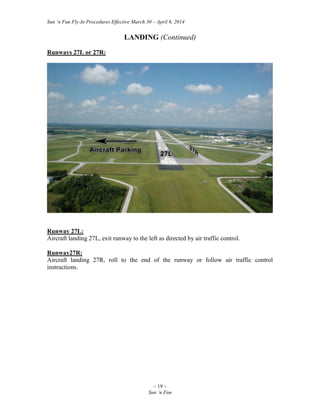 Sun ‘n Fun Fly-In Procedures Effective March 30 – April 6, 2014
~ 19 ~
Sun ‘n Fun
LANDING (Continued)
Runways 27L or 27R:
Runway 27L:
Aircraft landing 27L, exit runway to the left as directed by air traffic control.
Runway27R:
Aircraft landing 27R, roll to the end of the runway or follow air traffic control
instructions.
 
