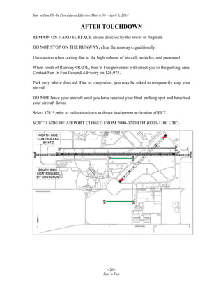 Sun ‘n Fun Fly-In Procedures Effective March 30 – April 6, 2014
~ 20 ~
Sun ‘n Fun
AFTER TOUCHDOWN
REMAIN ON HARD SURFACE unless directed by the tower or flagman.
DO NOT STOP ON THE RUNWAY, clear the runway expeditiously.
Use caution when taxiing due to the high volume of aircraft, vehicles, and personnel.
When south of Runway 9R/27L, Sun ‘n Fun personnel will direct you to the parking area.
Contact Sun ‘n Fun Ground Advisory on 126.075.
Park only where directed. Due to congestion, you may be asked to temporarily stop your
aircraft.
DO NOT leave your aircraft until you have reached your final parking spot and have tied
your aircraft down.
Select 121.5 prior to radio shutdown to detect inadvertent activation of ELT.
SOUTH SIDE OF AIRPORT CLOSED FROM 2000-0700 EDT (0000-1100 UTC)
 