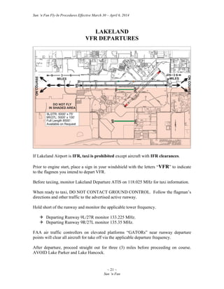 Sun ‘n Fun Fly-In Procedures Effective March 30 – April 6, 2014
~ 21 ~
Sun ‘n Fun
LAKELAND
VFR DEPARTURES
If Lakeland Airport is IFR, taxi is prohibited except aircraft with IFR clearances.
Prior to engine start, place a sign in your windshield with the letters “VFR” to indicate
to the flagmen you intend to depart VFR.
Before taxiing, monitor Lakeland Departure ATIS on 118.025 MHz for taxi information.
When ready to taxi, DO NOT CONTACT GROUND CONTROL. Follow the flagman’s
directions and other traffic to the advertised active runway.
Hold short of the runway and monitor the applicable tower frequency.
 Departing Runway 9L/27R monitor 133.225 MHz.
 Departing Runway 9R/27L monitor 135.35 MHz.
FAA air traffic controllers on elevated platforms “GATORs” near runway departure
points will clear all aircraft for take off via the applicable departure frequency.
After departure, proceed straight out for three (3) miles before proceeding on course.
AVOID Lake Parker and Lake Hancock.
 