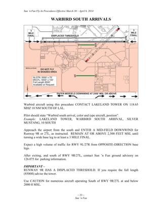 Sun ‘n Fun Fly-In Procedures Effective March 30 – April 6, 2014
~ 23 ~
Sun ‘n Fun
WARBIRD SOUTH ARRIVALS
Warbird aircraft using this procedure CONTACT LAKELAND TOWER ON 118.65
MHZ 10 NM SOUTH OF LAL.
Pilot should state “Warbird south arrival, color and type aircraft, position”.
Example: LAKELAND TOWER, WARBIRD SOUTH ARRIVAL, SILVER
MUSTANG, 10 SOUTH
Approach the airport from the south and ENTER A MID-FIELD DOWNWIND for
Runway 9R or 27L, as instructed. REMAIN AT OR ABOVE 2,500 FEET MSL until
turning a wide base leg to at least a 3 MILE FINAL.
Expect a high volume of traffic for RWY 9L/27R from OPPOSITE-DIRECTION base
legs.
After exiting, and south of RWY 9R/27L, contact Sun ’n Fun ground advisory on
126.075 for parking information.
IMPORTANT –
RUNWAY 9R HAS A DISPLACED THRESHOLD. If you require the full length
(8500ft) advise the tower.
Use CAUTION for numerous aircraft operating South of RWY 9R/27L at and below
2000 ft MSL.
 