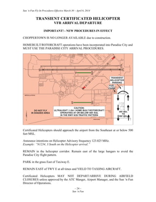 Sun ‘n Fun Fly-In Procedures Effective March 30 – April 6, 2014
~ 24 ~
Sun ‘n Fun
TRANSIENT CERTIFICATED HELICOPTER
VFR ARRIVAL/DEPARTURE
IMPORTANT! - NEW PROCEDURES IN EFFECT
CHOPPERTOWN IS NO LONGER AVAILABLE due to construction.
HOMEBUILT/ROTORCRAFT operations have been incorporated into Paradise City and
MUST USE THE PARADISE CITY ARRIVAL PROCEDURES.
Certificated Helicopters should approach the airport from the Southeast at or below 500
feet MSL.
Announce intentions on Helicopter Advisory frequency 123.025 MHz.
Example: “N1234, 3 South on the Helicopter arrival.”
REMAIN in the helicopter corridor. Remain east of the large hangars to avoid the
Paradise City flight pattern.
PARK in the grass East of Taxiway E.
REMAIN EAST of TWY E at all times and YIELD TO TAXIING AIRCRAFT.
Certificated Helicopters MAY NOT DEPART/ARRIVE DURING AIRFIELD
CLOSURES unless approved by the ATC Manger, Airport Manager, and the Sun ‘n Fun
Director of Operations.
 