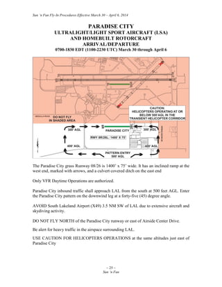 Sun ‘n Fun Fly-In Procedures Effective March 30 – April 6, 2014
~ 25 ~
Sun ‘n Fun
PARADISE CITY
ULTRALIGHT/LIGHT SPORT AIRCRAFT (LSA)
AND HOMEBUILT ROTORCRAFT
ARRIVAL/DEPARTURE
0700-1830 EDT (1100-2230 UTC) March 30 through April 6
The Paradise City grass Runway 08/26 is 1400’ x 75’ wide. It has an inclined ramp at the
west end, marked with arrows, and a culvert covered ditch on the east end
Only VFR Daytime Operations are authorized.
Paradise City inbound traffic shall approach LAL from the south at 500 feet AGL. Enter
the Paradise City pattern on the downwind leg at a forty-five (45) degree angle.
AVOID South Lakeland Airport (X49) 3.5 NM SW of LAL due to extensive aircraft and
skydiving activity.
DO NOT FLY NORTH of the Paradise City runway or east of Airside Center Drive.
Be alert for heavy traffic in the airspace surrounding LAL.
USE CAUTION FOR HELICOPTERS OPERATIONS at the same altitudes just east of
Paradise City
 