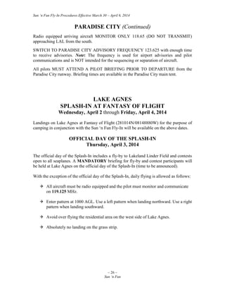 Sun ‘n Fun Fly-In Procedures Effective March 30 – April 6, 2014
~ 26 ~
Sun ‘n Fun
PARADISE CITY (Continued)
Radio equipped arriving aircraft MONITOR ONLY 118.65 (DO NOT TRANSMIT)
approaching LAL from the south.
SWITCH TO PARADISE CITY ADVISORY FREQUENCY 123.625 with enough time
to receive advisories. Note: The frequency is used for airport advisories and pilot
communications and is NOT intended for the sequencing or separation of aircraft.
All pilots MUST ATTEND A PILOT BRIEFING PRIOR TO DEPARTURE from the
Paradise City runway. Briefing times are available in the Paradise City main tent.
LAKE AGNES
SPLASH-IN AT FANTASY OF FLIGHT
Wednesday, April 2 through Friday, April 4, 2014
Landings on Lake Agnes at Fantasy of Flight (281014N/08148880W) for the purpose of
camping in conjunction with the Sun ‘n Fun Fly-In will be available on the above dates.
OFFICIAL DAY OF THE SPLASH-IN
Thursday, April 3, 2014
The official day of the Splash-In includes a fly-by to Lakeland Linder Field and contests
open to all seaplanes. A MANDATORY briefing for fly-by and contest participants will
be held at Lake Agnes on the official day of the Splash-In (time to be announced).
With the exception of the official day of the Splash-In, daily flying is allowed as follows:
 All aircraft must be radio equipped and the pilot must monitor and communicate
on 119.125 MHz.
 Enter pattern at 1000 AGL. Use a left pattern when landing northward. Use a right
pattern when landing southward.
 Avoid over flying the residential area on the west side of Lake Agnes.
 Absolutely no landing on the grass strip.
 