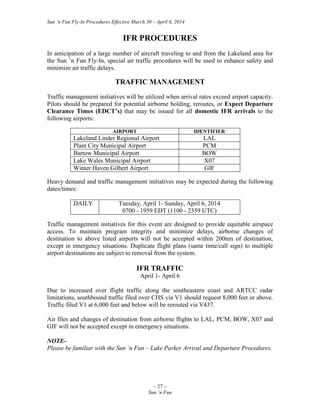 Sun ‘n Fun Fly-In Procedures Effective March 30 – April 6, 2014
~ 27 ~
Sun ‘n Fun
IFR PROCEDURES
In anticipation of a large number of aircraft traveling to and from the Lakeland area for
the Sun ’n Fun Fly-In, special air traffic procedures will be used to enhance safety and
minimize air traffic delays.
TRAFFIC MANAGEMENT
Traffic management initiatives will be utilized when arrival rates exceed airport capacity.
Pilots should be prepared for potential airborne holding, reroutes, or Expect Departure
Clearance Times (EDCT’s) that may be issued for all domestic IFR arrivals to the
following airports:
AIRPORT IDENTIFIER
Lakeland Linder Regional Airport LAL
Plant City Municipal Airport PCM
Bartow Municipal Airport BOW
Lake Wales Municipal Airport X07
Winter Haven Gilbert Airport GIF
Heavy demand and traffic management initiatives may be expected during the following
dates/times:
DAILY Tuesday, April 1- Sunday, April 6, 2014
0700 - 1959 EDT (1100 - 2359 UTC)
Traffic management initiatives for this event are designed to provide equitable airspace
access. To maintain program integrity and minimize delays, airborne changes of
destination to above listed airports will not be accepted within 200nm of destination,
except in emergency situations. Duplicate flight plans (same time/call sign) to multiple
airport destinations are subject to removal from the system.
IFR TRAFFIC
April 1- April 6
Due to increased over flight traffic along the southeastern coast and ARTCC radar
limitations, southbound traffic filed over CHS via V1 should request 8,000 feet or above.
Traffic filed V1 at 6,000 feet and below will be rerouted via V437.
Air files and changes of destination from airborne flights to LAL, PCM, BOW, X07 and
GIF will not be accepted except in emergency situations.
NOTE-
Please be familiar with the Sun ’n Fun – Lake Parker Arrival and Departure Procedures.
 